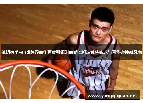 姚明携手Fendi跨界合作再度引领时尚潮流打造独特篮球与奢华碰撞新风尚