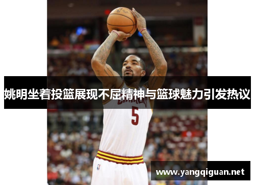 姚明坐着投篮展现不屈精神与篮球魅力引发热议